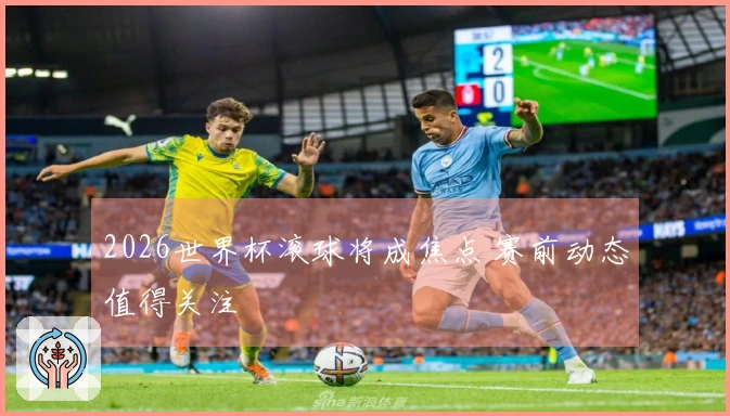 2026世界杯滚球将成焦点 赛前动态值得关注