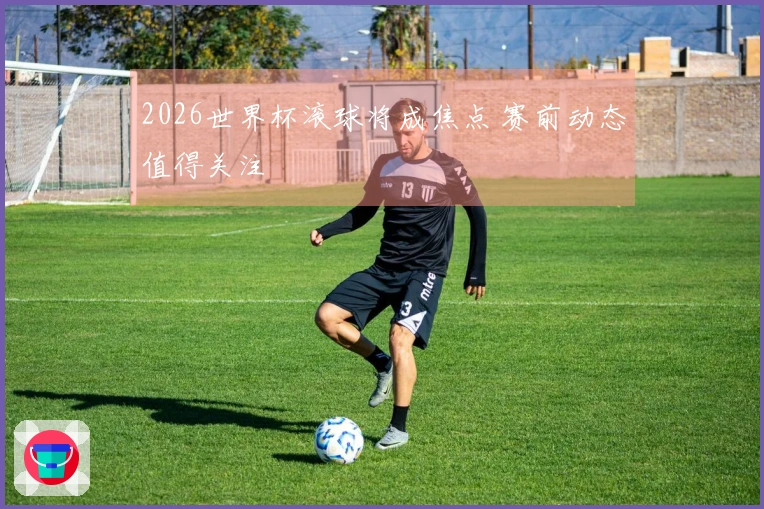 2026世界杯滚球将成焦点 赛前动态值得关注