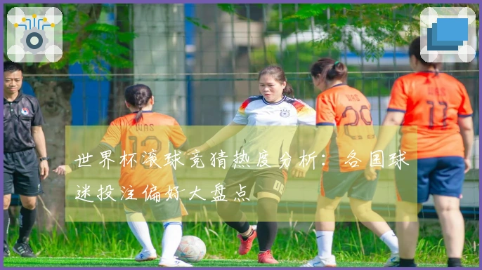 世界杯滚球竞猜热度分析：各国球迷投注偏好大盘点
